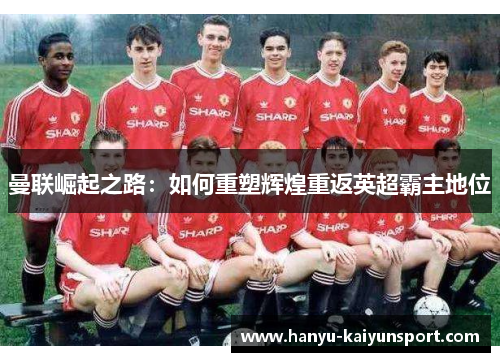 曼联崛起之路:如何重塑辉煌重返英超霸主地位 曼联崛起之路:如何重塑辉煌重返英超霸主地位