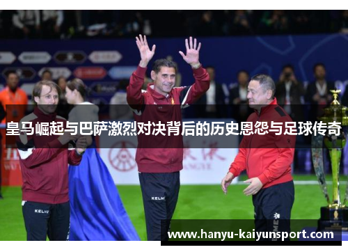 皇马崛起与巴萨激烈对决背后的历史恩怨与足球传奇 皇马崛起与巴萨激烈对决背后的历史恩怨与足球传奇