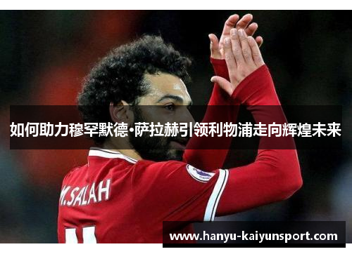 如何助力穆罕默德·萨拉赫引领利物浦走向辉煌未来