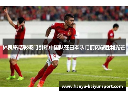林良铭精彩破门引领中国队在日本队门前闪耀胜利光芒 林良铭精彩破门引领中国队在日本队门前闪耀胜利光芒