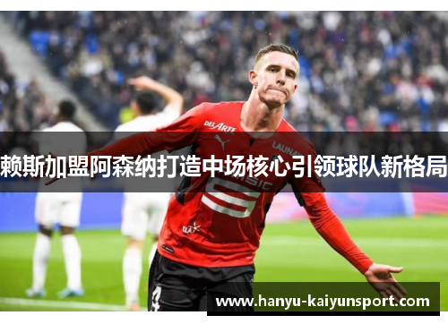 赖斯加盟阿森纳打造中场核心引领球队新格局 赖斯加盟阿森纳打造中场核心引领球队新格局