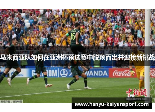 马来西亚队如何在亚洲杯预选赛中脱颖而出并迎接新挑战