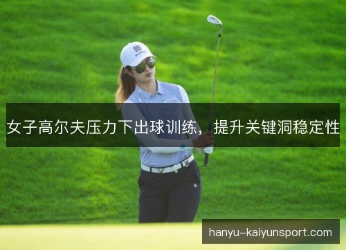 女子高尔夫压力下出球训练，提升关键洞稳定性